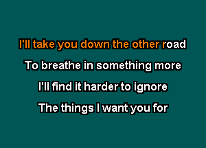 I'll take you down the other road
To breathe in something more

I'll fund it harder to ignore

The things I want you for