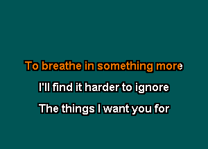 To breathe in something more

I'll fund it harder to ignore

The things I want you for