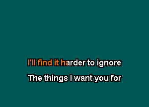 I'll fund it harder to ignore

The things I want you for