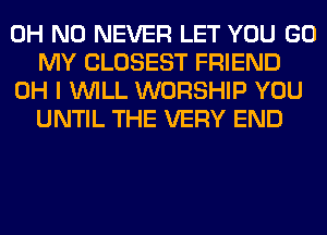 OH NO NEVER LET YOU GO
MY CLOSEST FRIEND
OH I WILL WORSHIP YOU
UNTIL THE VERY END