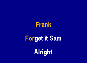 Frank

Forget it Sam

Alright