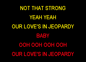 NOT THAT STRONG
YEAH YEAH
OUR LOVE'S IN JEOPARDY

BABY
OCH OCH OOH 00H
OUR LOVE'S IN JEOPARDY
