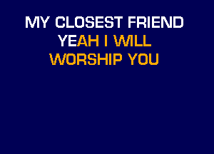 MY CLOSEST FRIEND
YEAH I WLL
WORSHIP YOU
