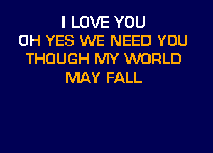 I LOVE YOU
0H YES WE NEED YOU
THOUGH MY WORLD

MAY FALL