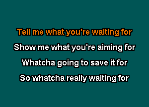 Tell me what you're waiting for
Show me what you're aiming for
Whatcha going to save it for

So Whatcha really waiting for