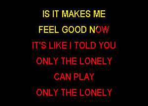 IS IT MAKES ME
FEEL GOOD NOW
IT'S LIKE I TOLD YOU

ONLY THE LONELY
CAN PLAY
ONLY THE LONELY