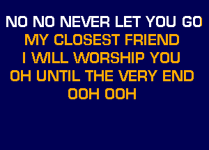 N0 N0 NEVER LET YOU GO
MY CLOSEST FRIEND
I WILL WORSHIP YOU
0H UNTIL THE VERY END
00H 00H