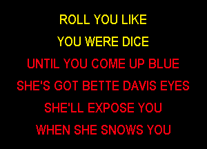 ROLL YOU LIKE
YOU WERE DICE
UNTIL YOU COME UP BLUE
SHE'S GOT BETTE DAVIS EYES
SHE'LL EXPOSE YOU
WHEN SHE SNOWS YOU