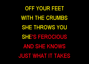 OFF YOUR FEET
WITH THE CRUMBS
SHE THROWS YOU

SHE'S FEROCIOUS
AND SHE KNOWS
JUST WHAT IT TAKES