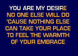 YOU ARE MY DESIRE
NO ONE ELSE WILL DO
'CAUSE NOTHING ELSE
CAN TAKE YOUR PLACE
TO FEEL THE WARMTH

OF YOUR EMBRACE