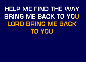 HELP ME FIND THE WAY
BRING ME BACK TO YOU
LORD BRING ME BACK
TO YOU