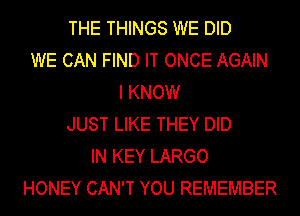 THE THINGS WE DID
WE CAN FIND IT ONCE AGAIN
I KNOW
JUST LIKE THEY DID
IN KEY LARGO
HONEY CAN'T YOU REMEMBER