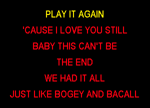 PLAY IT AGAIN
'CAUSE I LOVE YOU STILL
BABY THIS CAN'T BE
THE END
WE HAD IT ALL
JUST LIKE BOGEY AND BACALL