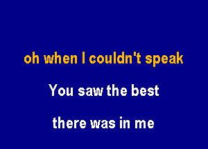 oh when I couldn't speak

You sawthe best

there was in me