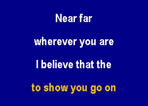 Near far

wherever you are

I believe that the

to show you go on