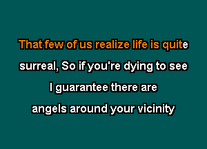 That few of us realize life is quite
surreal, So ifyou're dying to see
I guarantee there are

angels around your vicinity