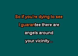 So ifyou're dying to see

I guarantee there are
angels around

your vicinity...