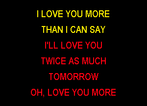 I LOVE YOU MORE
THAN I CAN SAY
I'LL LOVE YOU

TWICE AS MUCH
TOMORROW
0H, LOVE YOU MORE