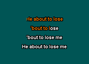 He about to lose
'bout to lose

'bout to lose me

He about to lose me