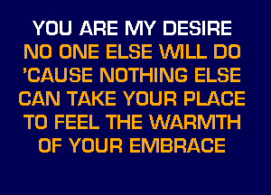 YOU ARE MY DESIRE
NO ONE ELSE WILL DO
'CAUSE NOTHING ELSE
CAN TAKE YOUR PLACE
TO FEEL THE WARMTH

OF YOUR EMBRACE