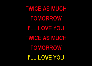 TWICE AS MUCH
TOMORROW
I'LL LOVE YOU

TWICE AS MUCH
TOMORROW
I'LL LOVE YOU