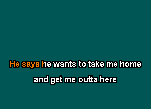 He says he wants to take me home

and get me outta here