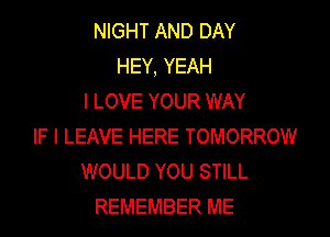 NIGHT AND DAY
HEY, YEAH
I LOVE YOUR WAY

IF I LEAVE HERE TOMORROW
WOULD YOU STILL
REMEMBER ME