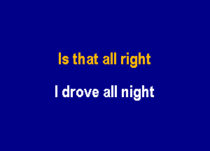 Is that all right

I drove all night