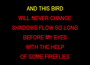 AND THIS BIRD
WILL NEVER CHANGE
SHADOWS FLOW SO LONG
BEFORE MY EYES
WITH THE HELP
OF SOME FIREFLIES