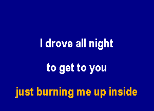 I drove all night

to get to you

just burning me up inside