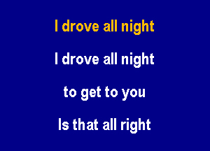 I drove all night
I drove all night
to get to you

Is that all right