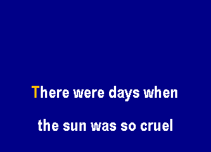 There were days when

the sun was so cruel