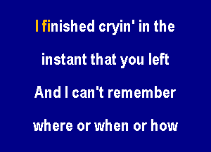 I finished cryin' in the

instant that you left
And I can't remember

where or when or how
