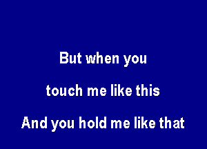 But when you

touch me like this

And you hold me like that