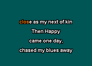 close as my next of kin

Then Happy
came one day,

chased my blues away