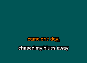 came one day,

chased my blues away