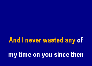 And I never wasted any of

my time on you since then