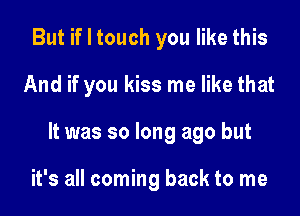 But if I touch you like this

And if you kiss me like that

It was so long ago but

it's all coming back to me