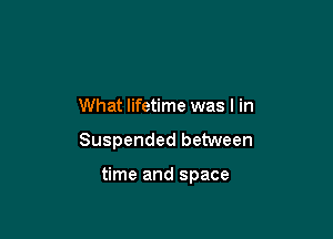 What lifetime was I in

Suspended between

time and space