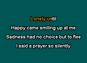 Lonely until
Happy came smiling up at me

Sadness had no choice but to flee

I said a prayer so silently