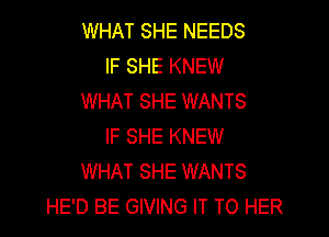 WHAT SHE NEEDS
IF SHE KNEW
WHAT SHE WANTS
IF SHE KNEW
WHAT SHE WANTS
HE'D BE GIVING IT TO HER