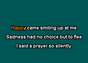 Happy came smiling up at me

Sadness had no choice but to flee

I said a prayer so silently