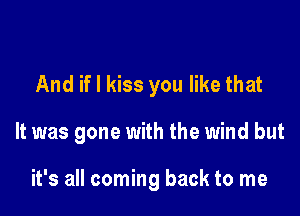 And if I kiss you like that

It was gone with the wind but

it's all coming back to me