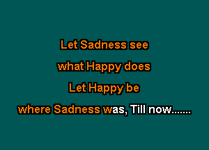 Let Sadness see
what Happy does
Let Happy be

where Sadness was, Till now .......