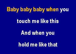 Baby baby baby when you

touch me like this

And when you

hold me like that