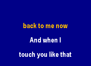 back to me now

And when I

touch you like that