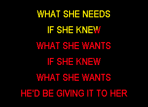 WHAT SHE NEEDS
IF SHE KNEW
WHAT SHE WANTS
IF SHE KNEW
WHAT SHE WANTS
HE'D BE GIVING IT TO HER