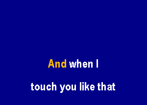 And when I

touch you like that