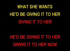WHAT SHE WANTS
HE'D BE GIVING IT TO HER
GIVING IT TO HER

HE'D BE GIVING IT TO HER
GIVING IT TO HER NOW