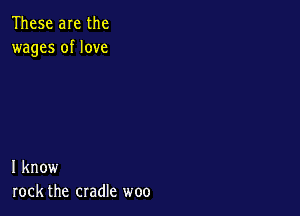 These are the
wages of love

I know
rock the cradle woo